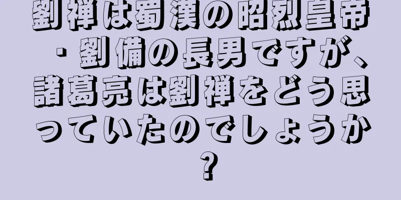 劉禅は蜀漢の昭烈皇帝・劉備の長男ですが、諸葛亮は劉禅をどう思っていたのでしょうか？