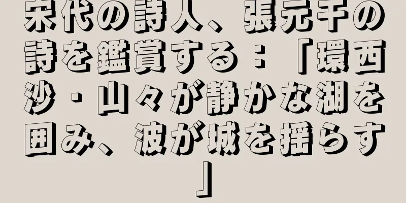 宋代の詩人、張元干の詩を鑑賞する：「環西沙・山々が静かな湖を囲み、波が城を揺らす」