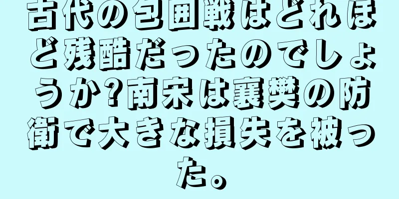 古代の包囲戦はどれほど残酷だったのでしょうか?南宋は襄樊の防衛で大きな損失を被った。