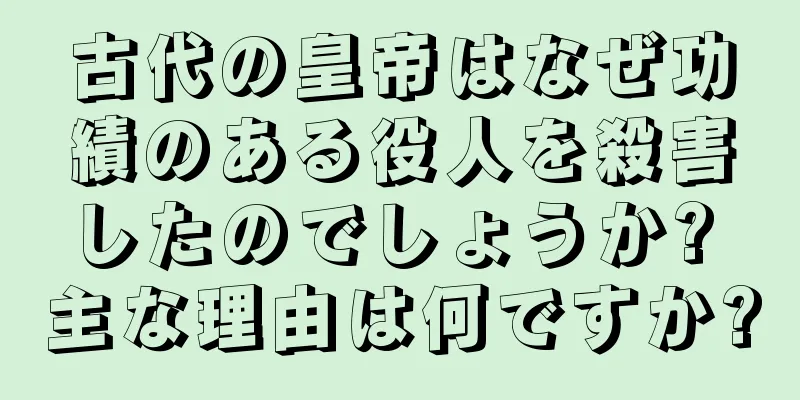 古代の皇帝はなぜ功績のある役人を殺害したのでしょうか? 主な理由は何ですか?