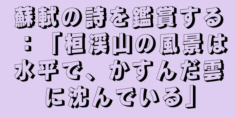 蘇軾の詩を鑑賞する：「桓渓山の風景は水平で、かすんだ雲に沈んでいる」
