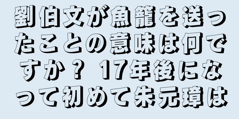 劉伯文が魚籠を送ったことの意味は何ですか？ 17年後になって初めて朱元璋は