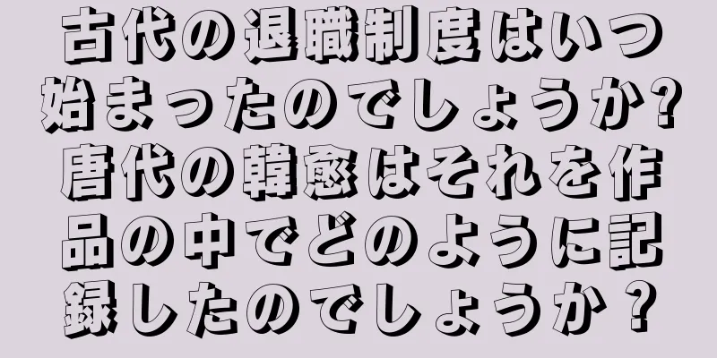 古代の退職制度はいつ始まったのでしょうか?唐代の韓愈はそれを作品の中でどのように記録したのでしょうか？