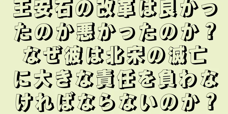 王安石の改革は良かったのか悪かったのか？なぜ彼は北宋の滅亡に大きな責任を負わなければならないのか？