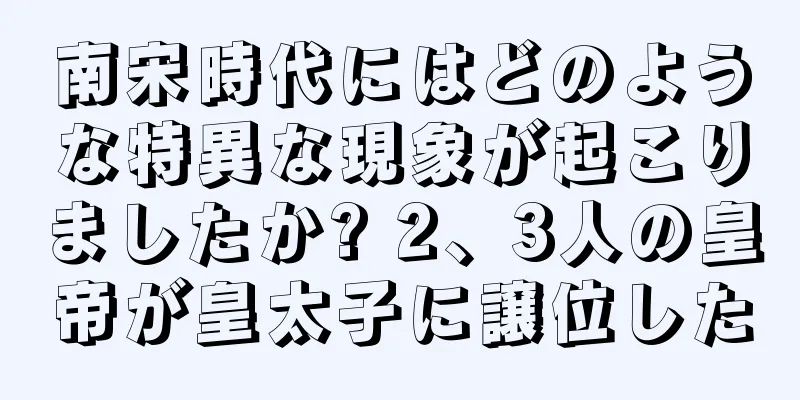 南宋時代にはどのような特異な現象が起こりましたか? 2、3人の皇帝が皇太子に譲位した