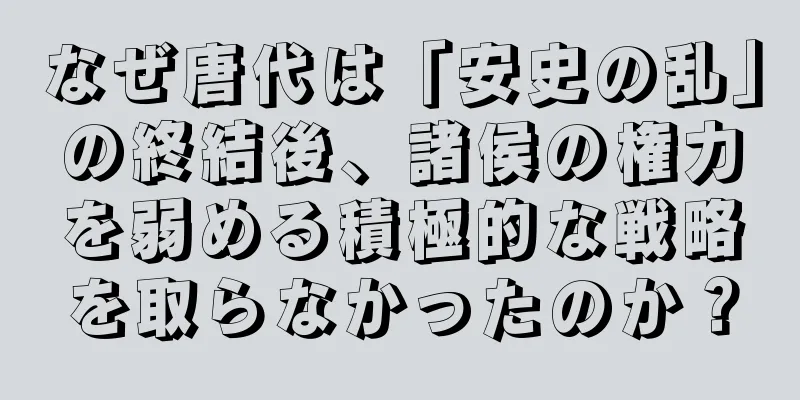 なぜ唐代は「安史の乱」の終結後、諸侯の権力を弱める積極的な戦略を取らなかったのか？
