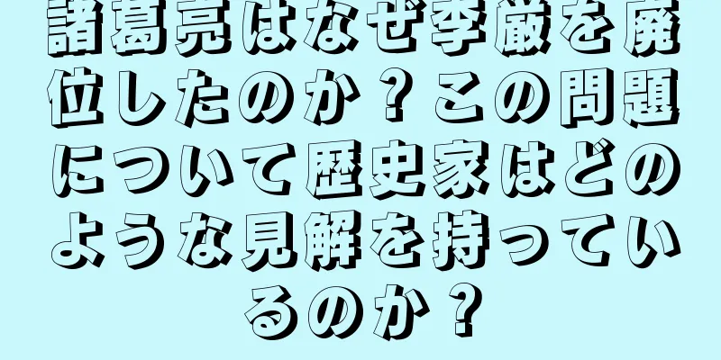 諸葛亮はなぜ李厳を廃位したのか？この問題について歴史家はどのような見解を持っているのか？