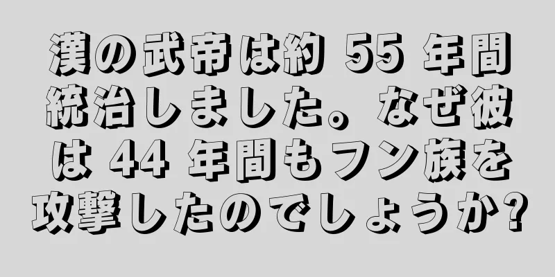 漢の武帝は約 55 年間統治しました。なぜ彼は 44 年間もフン族を攻撃したのでしょうか?