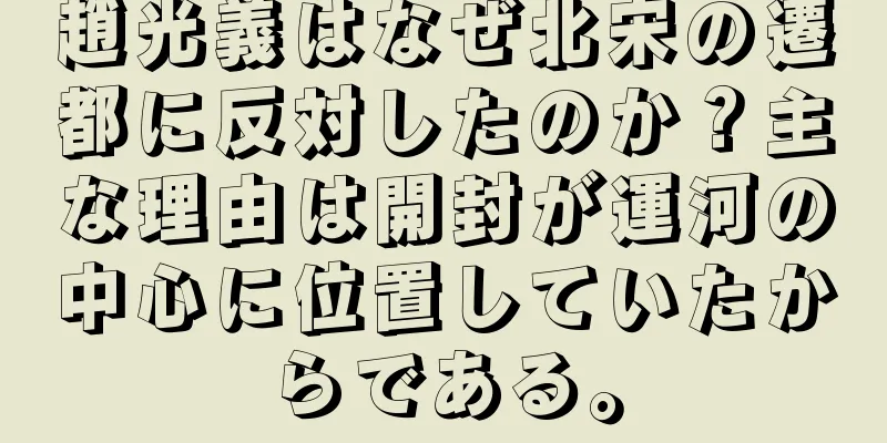 趙光義はなぜ北宋の遷都に反対したのか？主な理由は開封が運河の中心に位置していたからである。