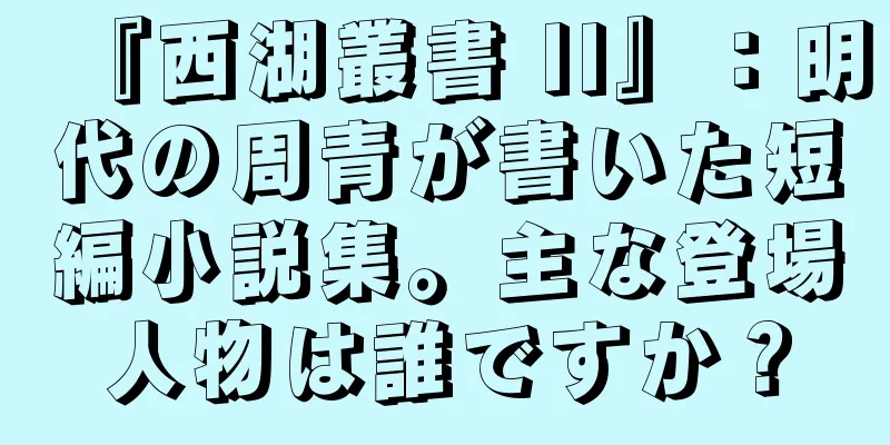 『西湖叢書 II』：明代の周青が書いた短編小説集。主な登場人物は誰ですか？