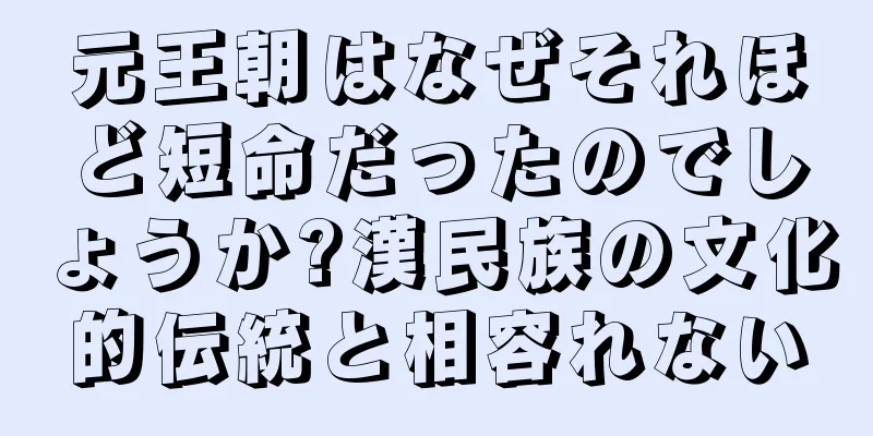 元王朝はなぜそれほど短命だったのでしょうか?漢民族の文化的伝統と相容れない