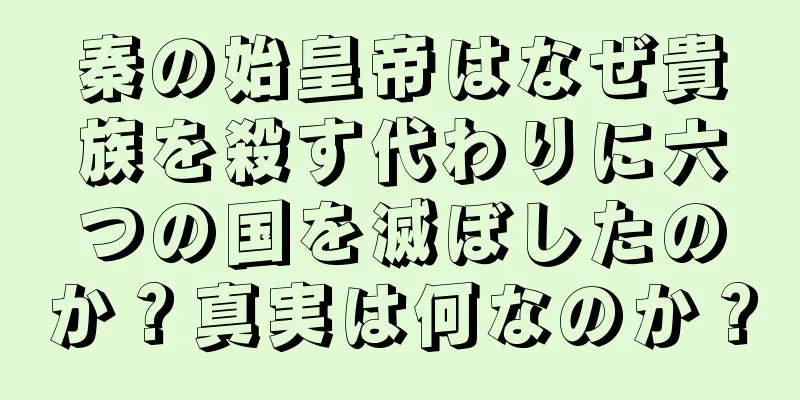 秦の始皇帝はなぜ貴族を殺す代わりに六つの国を滅ぼしたのか？真実は何なのか？