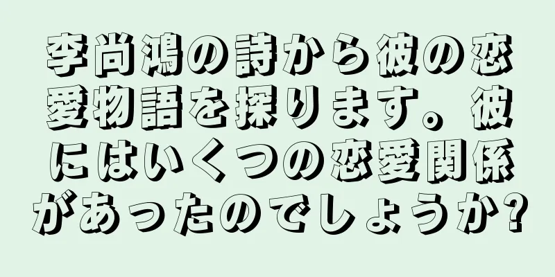 李尚鴻の詩から彼の恋愛物語を探ります。彼にはいくつの恋愛関係があったのでしょうか?