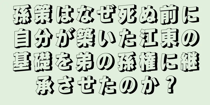 孫策はなぜ死ぬ前に自分が築いた江東の基礎を弟の孫権に継承させたのか？