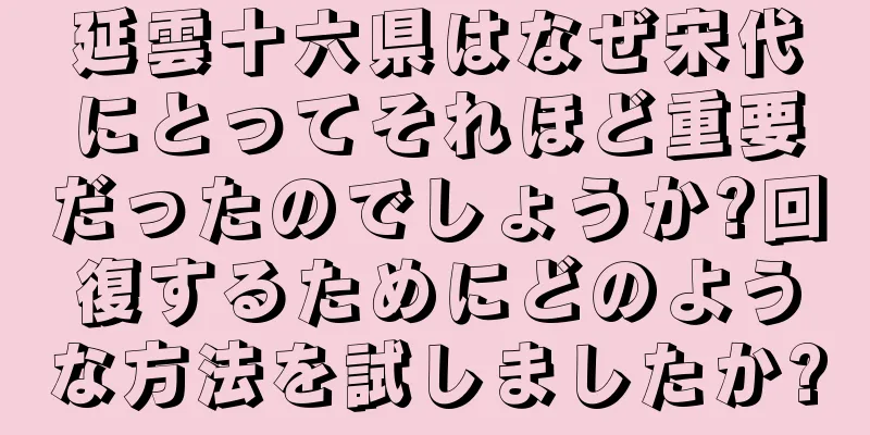 延雲十六県はなぜ宋代にとってそれほど重要だったのでしょうか?回復するためにどのような方法を試しましたか?