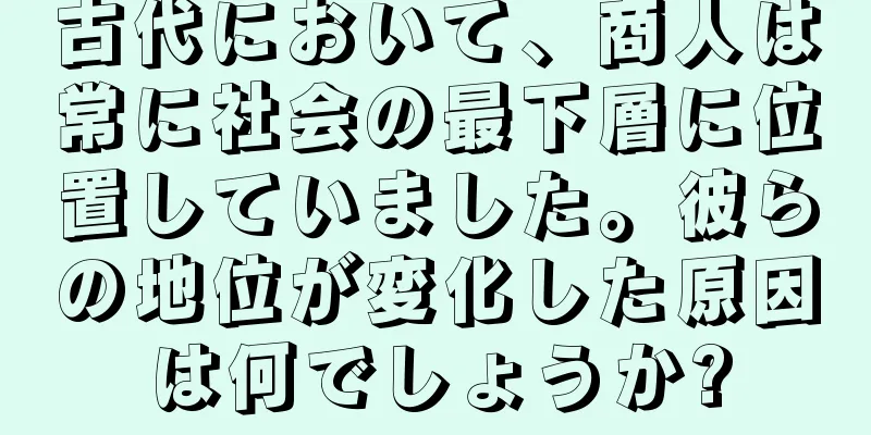 古代において、商人は常に社会の最下層に位置していました。彼らの地位が変化した原因は何でしょうか?