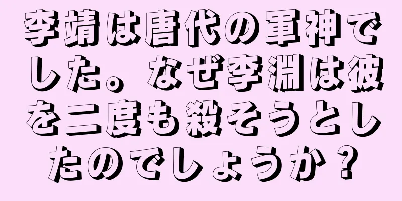 李靖は唐代の軍神でした。なぜ李淵は彼を二度も殺そうとしたのでしょうか？