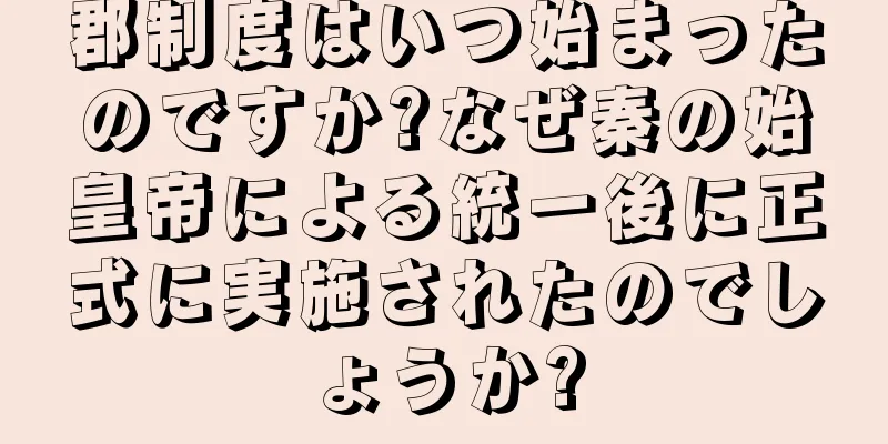 郡制度はいつ始まったのですか?なぜ秦の始皇帝による統一後に正式に実施されたのでしょうか?