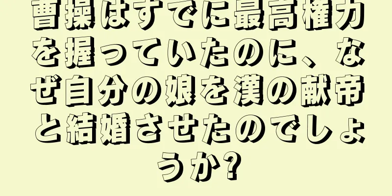 曹操はすでに最高権力を握っていたのに、なぜ自分の娘を漢の献帝と結婚させたのでしょうか?