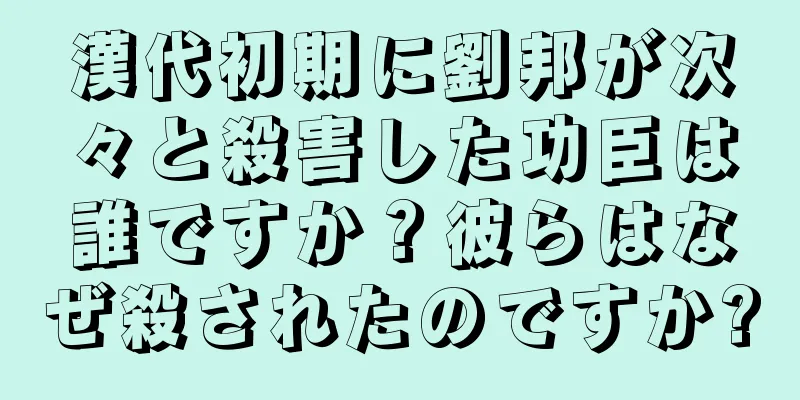 漢代初期に劉邦が次々と殺害した功臣は誰ですか？彼らはなぜ殺されたのですか?