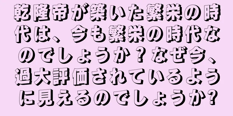 乾隆帝が築いた繁栄の時代は、今も繁栄の時代なのでしょうか？なぜ今、過大評価されているように見えるのでしょうか?