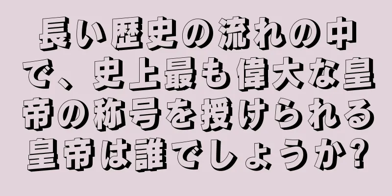 長い歴史の流れの中で、史上最も偉大な皇帝の称号を授けられる皇帝は誰でしょうか?