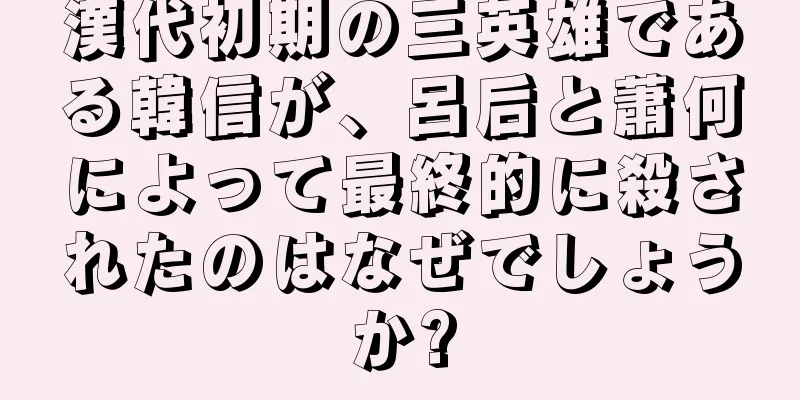漢代初期の三英雄である韓信が、呂后と蕭何によって最終的に殺されたのはなぜでしょうか?