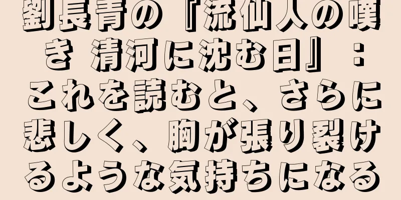 劉長青の『流仙人の嘆き 清河に沈む日』：これを読むと、さらに悲しく、胸が張り裂けるような気持ちになる