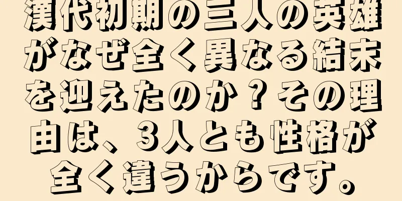 漢代初期の三人の英雄がなぜ全く異なる結末を迎えたのか？その理由は、3人とも性格が全く違うからです。