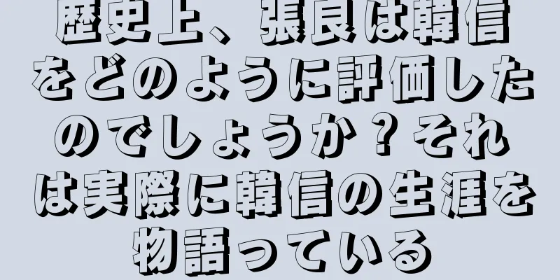 歴史上、張良は韓信をどのように評価したのでしょうか？それは実際に韓信の生涯を物語っている