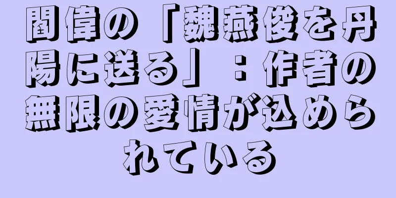 閻偉の「魏燕俊を丹陽に送る」：作者の無限の愛情が込められている