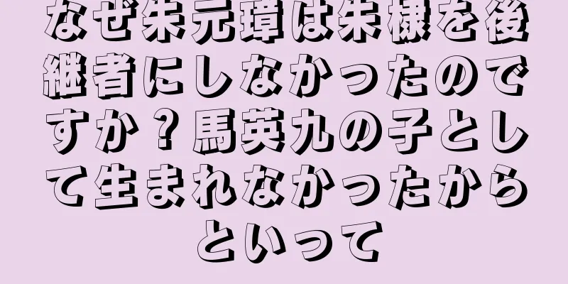 なぜ朱元璋は朱棣を後継者にしなかったのですか？馬英九の子として生まれなかったからといって