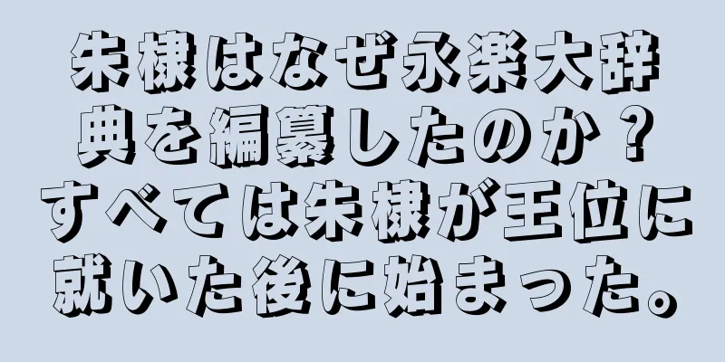 朱棣はなぜ永楽大辞典を編纂したのか？すべては朱棣が王位に就いた後に始まった。