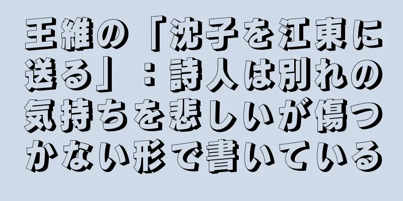 王維の「沈子を江東に送る」：詩人は別れの気持ちを悲しいが傷つかない形で書いている