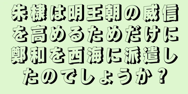 朱棣は明王朝の威信を高めるためだけに鄭和を西海に派遣したのでしょうか？