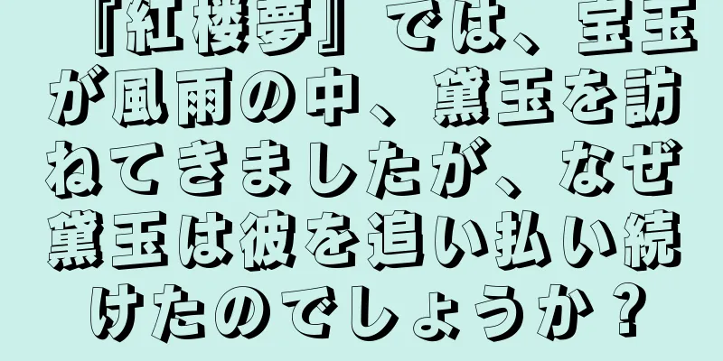 『紅楼夢』では、宝玉が風雨の中、黛玉を訪ねてきましたが、なぜ黛玉は彼を追い払い続けたのでしょうか？