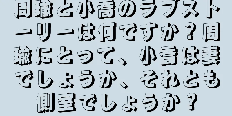 周瑜と小喬のラブストーリーは何ですか？周瑜にとって、小喬は妻でしょうか、それとも側室でしょうか？