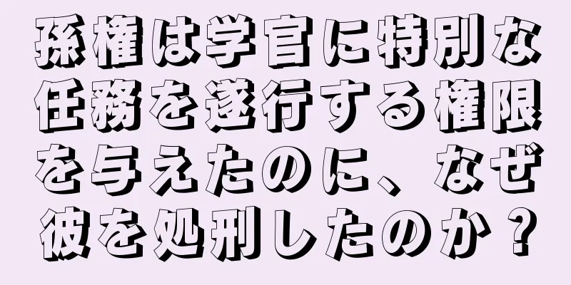 孫権は学官に特別な任務を遂行する権限を与えたのに、なぜ彼を処刑したのか？