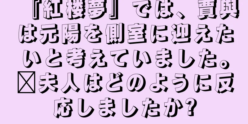 『紅楼夢』では、賈與は元陽を側室に迎えたいと考えていました。邢夫人はどのように反応しましたか?