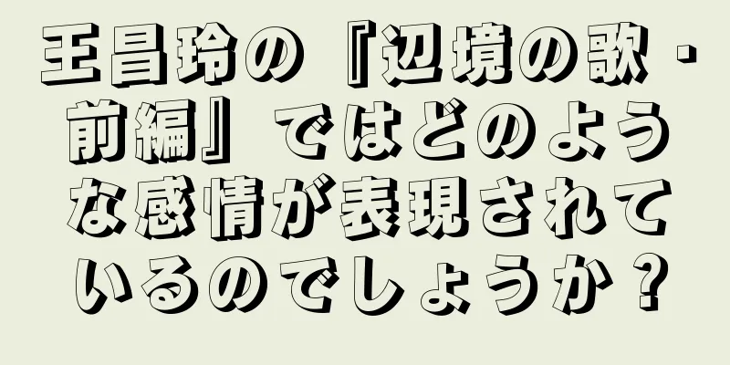 王昌玲の『辺境の歌・前編』ではどのような感情が表現されているのでしょうか？