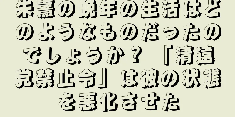 朱熹の晩年の生活はどのようなものだったのでしょうか？ 「清遠党禁止令」は彼の状態を悪化させた