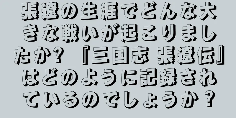 張遼の生涯でどんな大きな戦いが起こりましたか? 『三国志 張遼伝』はどのように記録されているのでしょうか？