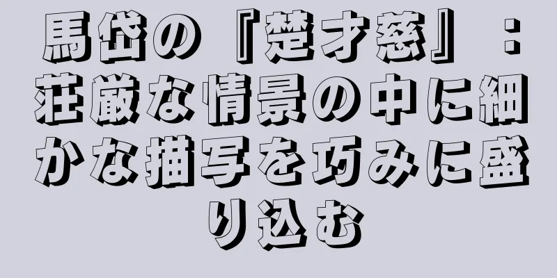 馬岱の『楚才慈』：荘厳な情景の中に細かな描写を巧みに盛り込む