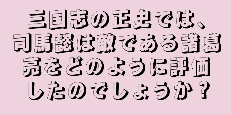 三国志の正史では、司馬懿は敵である諸葛亮をどのように評価したのでしょうか？