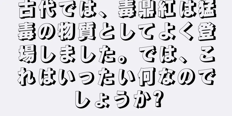 古代では、毒鼎紅は猛毒の物質としてよく登場しました。では、これはいったい何なのでしょうか?