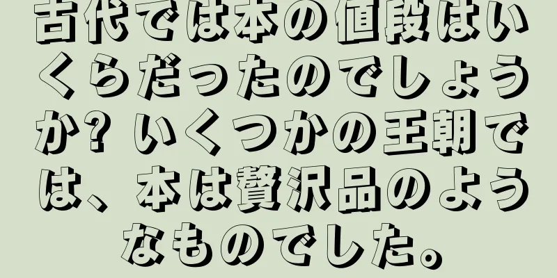 古代では本の値段はいくらだったのでしょうか? いくつかの王朝では、本は贅沢品のようなものでした。