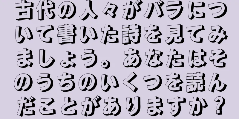 古代の人々がバラについて書いた詩を見てみましょう。あなたはそのうちのいくつを読んだことがありますか？
