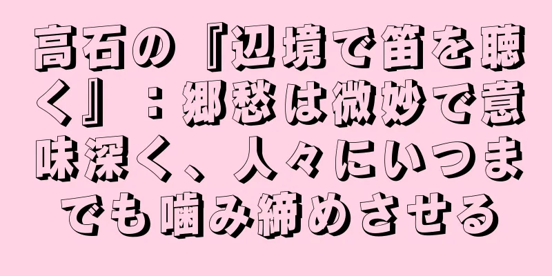 高石の『辺境で笛を聴く』：郷愁は微妙で意味深く、人々にいつまでも噛み締めさせる