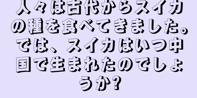 人々は古代からスイカの種を食べてきました。では、スイカはいつ中国で生まれたのでしょうか?