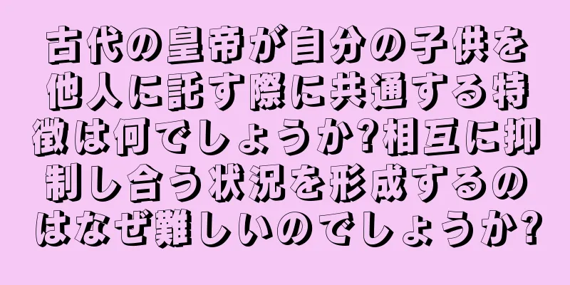古代の皇帝が自分の子供を他人に託す際に共通する特徴は何でしょうか?相互に抑制し合う状況を形成するのはなぜ難しいのでしょうか?